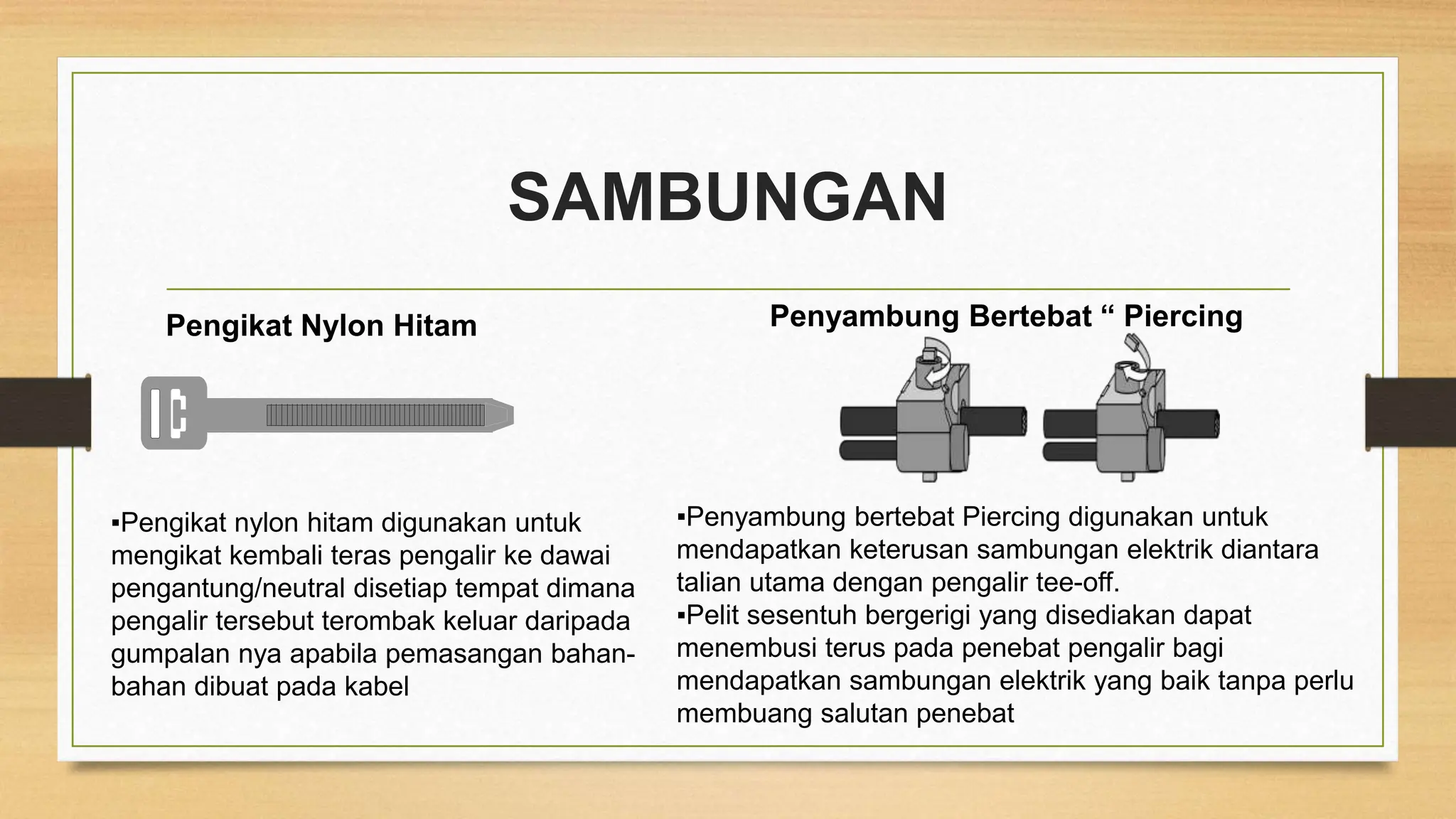 SAMBUNGAN
Pengikat Nylon Hitam Penyambung Bertebat “ Piercing
▪Pengikat nylon hitam digunakan untuk
mengikat kembali teras pengalir ke dawai
pengantung/neutral disetiap tempat dimana
pengalir tersebut terombak keluar daripada
gumpalan nya apabila pemasangan bahan-
bahan dibuat pada kabel
▪Penyambung bertebat Piercing digunakan untuk
mendapatkan keterusan sambungan elektrik diantara
talian utama dengan pengalir tee-off.
▪Pelit sesentuh bergerigi yang disediakan dapat
menembusi terus pada penebat pengalir bagi
mendapatkan sambungan elektrik yang baik tanpa perlu
membuang salutan penebat
 