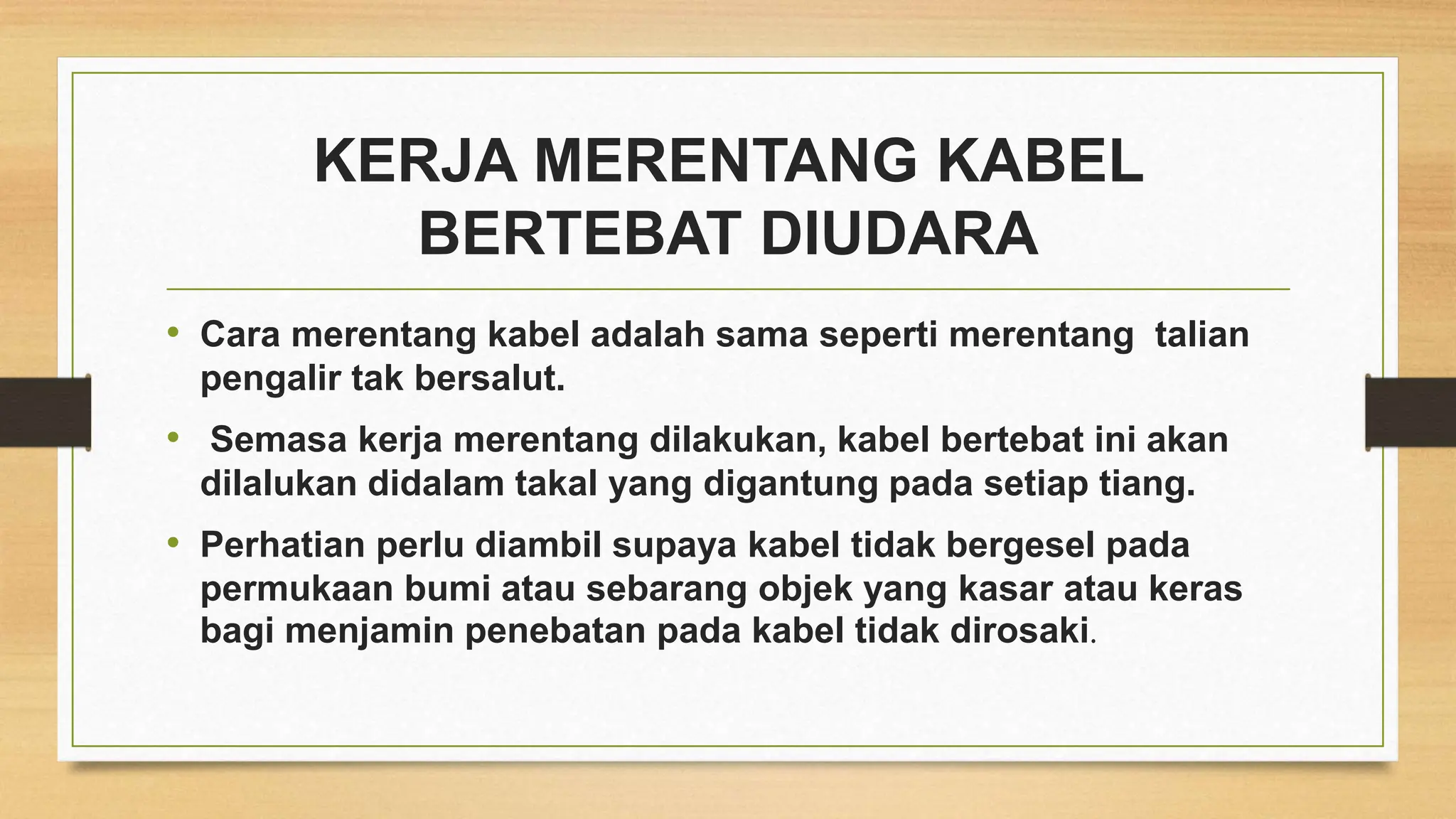 KERJA MERENTANG KABEL
BERTEBAT DIUDARA
• Cara merentang kabel adalah sama seperti merentang talian
pengalir tak bersalut.
• Semasa kerja merentang dilakukan, kabel bertebat ini akan
dilalukan didalam takal yang digantung pada setiap tiang.
• Perhatian perlu diambil supaya kabel tidak bergesel pada
permukaan bumi atau sebarang objek yang kasar atau keras
bagi menjamin penebatan pada kabel tidak dirosaki.
 