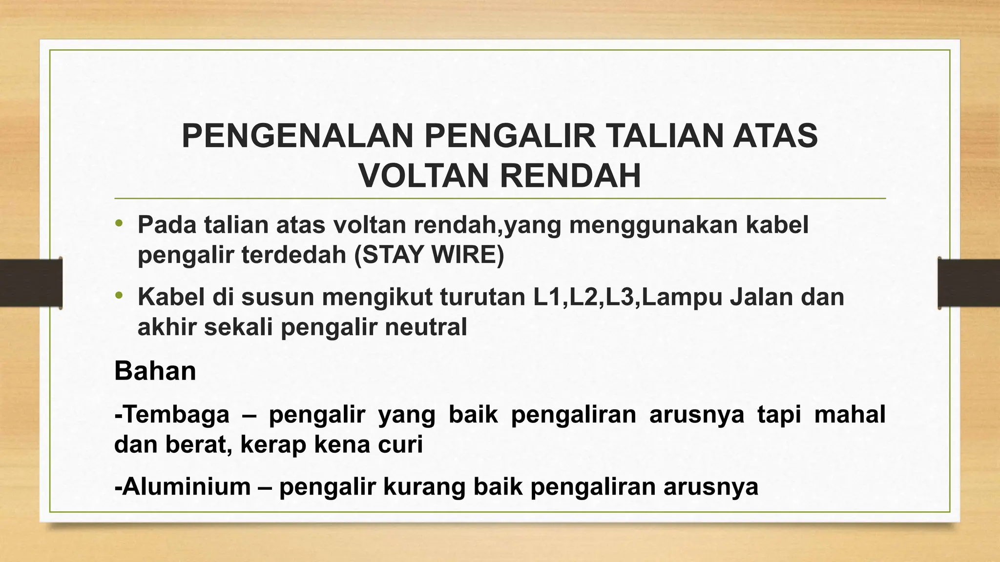 PENGENALAN PENGALIR TALIAN ATAS
VOLTAN RENDAH
• Pada talian atas voltan rendah,yang menggunakan kabel
pengalir terdedah (STAY WIRE)
• Kabel di susun mengikut turutan L1,L2,L3,Lampu Jalan dan
akhir sekali pengalir neutral
Bahan
-Tembaga – pengalir yang baik pengaliran arusnya tapi mahal
dan berat, kerap kena curi
-Aluminium – pengalir kurang baik pengaliran arusnya
 