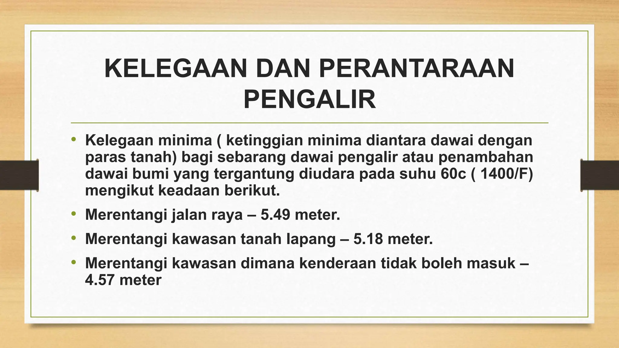KELEGAAN DAN PERANTARAAN
PENGALIR
• Kelegaan minima ( ketinggian minima diantara dawai dengan
paras tanah) bagi sebarang dawai pengalir atau penambahan
dawai bumi yang tergantung diudara pada suhu 60c ( 1400/F)
mengikut keadaan berikut.
• Merentangi jalan raya – 5.49 meter.
• Merentangi kawasan tanah lapang – 5.18 meter.
• Merentangi kawasan dimana kenderaan tidak boleh masuk –
4.57 meter
 