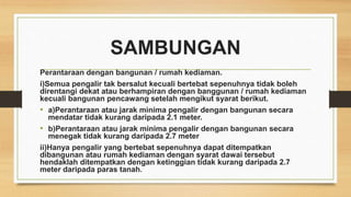 SAMBUNGAN
Perantaraan dengan bangunan / rumah kediaman.
i)Semua pengalir tak bersalut kecuali bertebat sepenuhnya tidak boleh
direntangi dekat atau berhampiran dengan banggunan / rumah kediaman
kecuali bangunan pencawang setelah mengikut syarat berikut.
• a)Perantaraan atau jarak minima pengalir dengan bangunan secara
mendatar tidak kurang daripada 2.1 meter.
• b)Perantaraan atau jarak minima pengalir dengan bangunan secara
menegak tidak kurang daripada 2.7 meter
ii)Hanya pengalir yang bertebat sepenuhnya dapat ditempatkan
dibangunan atau rumah kediaman dengan syarat dawai tersebut
hendaklah ditempatkan dengan ketinggian tidak kurang daripada 2.7
meter daripada paras tanah.
 
