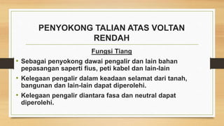 PENYOKONG TALIAN ATAS VOLTAN
RENDAH
Fungsi Tiang
• Sebagai penyokong dawai pengalir dan lain bahan
pepasangan saperti fius, peti kabel dan lain-lain
• Kelegaan pengalir dalam keadaan selamat dari tanah,
bangunan dan lain-lain dapat diperolehi.
• Kelegaan pengalir diantara fasa dan neutral dapat
diperolehi.
 