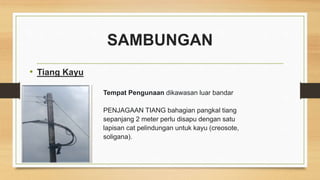 SAMBUNGAN
• Tiang Kayu
Tempat Pengunaan dikawasan luar bandar
PENJAGAAN TIANG bahagian pangkal tiang
sepanjang 2 meter perlu disapu dengan satu
lapisan cat pelindungan untuk kayu (creosote,
soligana).
 