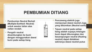 PEMBUMIAN DITIANG
• Pembumian Neutral Berkali
(Multiple-Earthed- Neutral)
untuk sesalur talian atas
voltan rendah.
• Pengalir neutral
disambungkan ke bumi
dengan menggunakan dawai
bumi pada setiap tiang
• Pencawang elektrik juga
mempunyai dawai neutral Juga
yang dibumikan (Neutral earth)
• Tujuan neutral pada setiap
tiang adalah supaya,rintangan
bumi dapat dikurangkan dan
kesanapungan neutral (floating
neutral) dapat dielakkan
sekiranya dawai neutral putus
 
