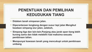 PENENTUAN DAN PEMILIHAN
KEDUDUKAN TIANG
• Didalam tanah simpanan jalan.
• Diperantaraan longkang dengan susur tepi jalan Mengikut
keadaan simpang siur jalan, selekoh,
• Simpang tiga dan lain-lain.Panjang atau jarak span tiang lebih
kurang sama dan tidak melebihi had maksima sesuatu
pembinaan talian.
• Mempunyai kawasan tanah yang mencukupi untuk pembinaan
umbang
 