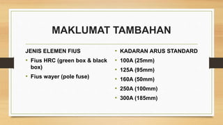 MAKLUMAT TAMBAHAN
JENIS ELEMEN FIUS
• Fius HRC (green box & black
box)
• Fius wayer (pole fuse)
• KADARAN ARUS STANDARD
• 100A (25mm)
• 125A (95mm)
• 160A (50mm)
• 250A (100mm)
• 300A (185mm)
 