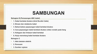 SAMBUNGAN
Bahagian B (Pemasangan ABC kabel)
• 1. Kabel bertebat diudara (Ariel Bundle Cable)
• 2. Binaan dan rekabentu kabel
• 3. Bahan-bahan pepasangan kabel bertebat diudara
• 4. Cara pepasangan kabel bertebat diudara voltan rendah pada tiang
• 5. Kelegaan dan lintasan kabel bertebat
• 6. Kerja merentang kabel bertebat diudara
Bahagian C
• 1. Akta bekalan elektrik
• 2. Rumusan
• 3. Sumber rujukan
 