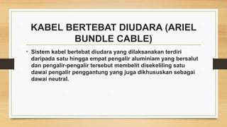 KABEL BERTEBAT DIUDARA (ARIEL
BUNDLE CABLE)
• Sistem kabel bertebat diudara yang dilaksanakan terdiri
daripada satu hingga empat pengalir aluminiam yang bersalut
dan pengalir-pengalir tersebut membelit disekeliling satu
dawai pengalir penggantung yang juga dikhususkan sebagai
dawai neutral.
 