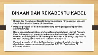 BINAAN DAN REKABENTU KABEL
• Binaan dan Rekabentuk Kabel ini mempunyai satu hingga empat pengalir
aluminiam bertebat dengan Polyethylene.
• Pengalir-pengalir ini membelit disekeliling dawai penggantung bersalut
aluminiam Alloy.
• Dawai penggantung ini juga dikhususkan sebagai dawai Neutral. Pengalir
Fasa Bahan pengalir yang digunakan adalah Aluminiam Tarik Kuat ( Hard
Drawn Aluminiam ) dikeluarkan mengikut keadaan H 68 mengikut panduan
BS 2627 : Wrought Aluminiam For Electrical Purposes.
• Pengalir-pengalir ini dibentukkan didalam keadaan bulat, berlembar dan
dipadatkan bersesuaian seperti kehendak IEC 228 : Conductors Of
Insulated Cables
 
