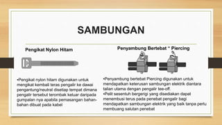 SAMBUNGAN
Pengikat Nylon Hitam Penyambung Bertebat “ Piercing
▪Pengikat nylon hitam digunakan untuk
mengikat kembali teras pengalir ke dawai
pengantung/neutral disetiap tempat dimana
pengalir tersebut terombak keluar daripada
gumpalan nya apabila pemasangan bahan-
bahan dibuat pada kabel
▪Penyambung bertebat Piercing digunakan untuk
mendapatkan keterusan sambungan elektrik diantara
talian utama dengan pengalir tee-off.
▪Pelit sesentuh bergerigi yang disediakan dapat
menembusi terus pada penebat pengalir bagi
mendapatkan sambungan elektrik yang baik tanpa perlu
membuang salutan penebat
 