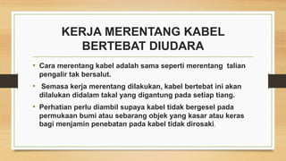KERJA MERENTANG KABEL
BERTEBAT DIUDARA
• Cara merentang kabel adalah sama seperti merentang talian
pengalir tak bersalut.
• Semasa kerja merentang dilakukan, kabel bertebat ini akan
dilalukan didalam takal yang digantung pada setiap tiang.
• Perhatian perlu diambil supaya kabel tidak bergesel pada
permukaan bumi atau sebarang objek yang kasar atau keras
bagi menjamin penebatan pada kabel tidak dirosaki.
 