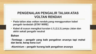 PENGENALAN PENGALIR TALIAN ATAS
VOLTAN RENDAH
• Pada talian atas voltan rendah,yang menggunakan kabel
pengalir terdedah (STAY WIRE)
• Kabel di susun mengikut turutan L1,L2,L3,Lampu Jalan dan
akhir sekali pengalir neutral
Bahan
-Tembaga – pengalir yang baik pengaliran arusnya tapi mahal
dan berat, kerap kena curi
-Aluminium – pengalir kurang baik pengaliran arusnya
 