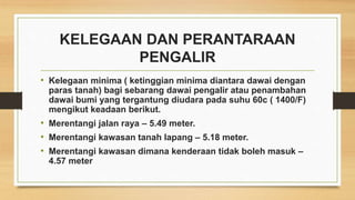 KELEGAAN DAN PERANTARAAN
PENGALIR
• Kelegaan minima ( ketinggian minima diantara dawai dengan
paras tanah) bagi sebarang dawai pengalir atau penambahan
dawai bumi yang tergantung diudara pada suhu 60c ( 1400/F)
mengikut keadaan berikut.
• Merentangi jalan raya – 5.49 meter.
• Merentangi kawasan tanah lapang – 5.18 meter.
• Merentangi kawasan dimana kenderaan tidak boleh masuk –
4.57 meter
 