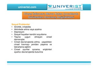 univerist.com
Sosyal Problemler
• Sinirlilik, irritabilite
• Aktivitede artma veya azalma
• Depresyon
• Sosyal hayattan kendini soyutlama
• Yaşına uygun olmayan cinsel
davranışlar,
• Cinsel davranışlarda artma, yaşadıkları
cinsel travmayı yeniden yaşama ve
tekrarlama eğilimi
• Cinsel oyunlar oynama, erişkinleri
ayartıcı davranışlarda bulunma
 