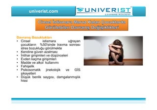 univerist.com
Davranış Bozuklukları
• Cinsel istismara uğrayan
çocukların %50'sinde travma sonrası
stres bozukluğu görülmekte
• Kendine güven azalması
• İntihar girişimleri ve düşünceleri
• Evden kaçma girişimleri
• Madde ve alkol kullanımı
• Fahişelik
• Psikosomatik jinekolojik ve GİS
şikayetleri
• Düşük benlik saygısı, damgalanmışlık
hissi
 