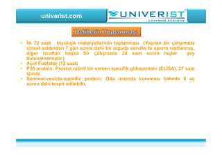 univerist.com
• İlk 72 saat biyolojik materyallerinin toplanması (Yapılan bir çalışmada
cinsel saldırıdan 7 gün sonra dahi bir olguda serviks te sperm rastlanmış,
diğer taraftan başka bir çalışmada 24 saat sonra hiçbir şey
bulunamamıştır.)
• Acid Fosfataz (12 saat)
• P30 protein: Prostat orjinli bir semen spesifik glikoprotein (ELİSA), 27 saat
içinde
• Seminal-vesicle-spesific protein: Oda ısısında kuruması halınde 6 ay
sonra dahi tespit edilebilir.
 
