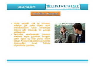 univerist.com
• Hiçbir pedofili, çok iyi korunan,
ailesiyle çok yakın ilişkisi olan,
anne/babasının tabiri yerindeyse
atmaca gibi koruduğu bir çocuğa
yaklaşamaz.
• Tacizciler, etraflarındaki çocuklar
arasında seçim yaparken, sevgiye,
yakın ilgiye aç olan grubu tercih
ediyor. Annesinin/babasının yeterince
dinlemediği, kendi halinde
büyütülmüş çocuklar.
 