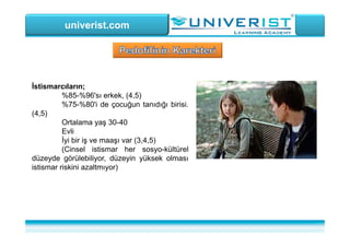 univerist.com
İstismarcıların;
%85-%96'sı erkek, (4,5)
%75-%80'i de çocuğun tanıdığı birisi.
(4,5)
Ortalama yaş 30-40
Evli
İyi bir iş ve maaşı var (3,4,5)
(Cinsel istismar her sosyo-kültürel
düzeyde görülebiliyor, düzeyin yüksek olması
istismar riskini azaltmıyor)
 