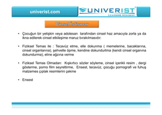 univerist.com
• Çocuğun bir yetişkin veya adolesan tarafından cinsel haz amacıyla zorla ya da
ikna edilerek cinsel etkileşime maruz bırakılmasıdır.
• Fiziksel Temas ile : Tecavüz etme, elle dokunma ( memelerine, bacaklarına,
cinsel organlarına), şehvetle öpme, kendine dokundurtma (kendi cinsel organına
dokundurma), eline ağzına verme
• Fiziksel Temas Olmadan: Kışkırtıcı sözler söyleme, cinsel içerikli resim , dergi
gösterme, porno film seyrettirme, Ensest, tecavüz, çocuğu pornografi ve fuhuş
malzemes çıplak resimlerini çekme
• Ensest
 