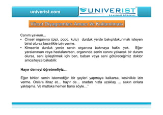 univerist.com
Canım yavrum...
• Cinsel organına (pipi, popo, kutu) durduk yerde bakıp/dokunmak isteyen
birisi olursa kesinlikle izin verme.
• Kimsenin durduk yerde senin organına bakmaya hakkı yok. Eğer
yaralanırsan veya hastalanırsan, organında senin canını yakacak bir durum
olursa, seni iyileştirmek için ben, baban veya seni götüreceğimiz doktor
amca/teyze bakabilir.
Hayır demeyi öğretmeliyiz...
Eğer birileri senin istemediğin bir şeyleri yapmaya kalkarsa, kesinlikle izin
verme. Onlara itiraz et… hayır de… oradan hızla uzaklaş … sakın onlara
yaklaşma. Ve mutlaka hemen bana söyle…”
 