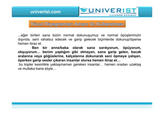 univerist.com
...eğer birileri sana bizim normal dokunuşumuz ve normal öpüşlerimizin
dışında, seni rahatsız edecek ve garip gelecek biçimlerde dokunup/öperse
hemen itiraz et.
Ben bir anne/baba olarak sana sarılıyorum, öpüyorum,
okşuyorum… benim yaptığım gibi olmayan, sana garip gelen, bacak
aralarına veya göğüslerine, kalçalarına dokunarak seni öpmeye çalışan,
öperken garip sesler çıkaran insanlar olursa hemen itiraz et…
bu kişiler kesinlikle yaklaşmaman gereken insanlar… hemen oradan uzaklaş
ve mutlaka bana söyle…
 