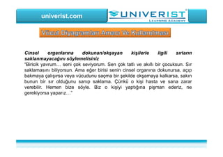 univerist.com
Cinsel organlarına dokunan/okşayan kişilerle ilgili sırların
saklanmayacağını söylemelisiniz
“Biricik yavrum… seni çok seviyorum. Sen çok tatlı ve akıllı bir çocuksun. Sır
saklamasını biliyorsun. Ama eğer birisi senin cinsel organına dokunursa, açıp
bakmaya çalışırsa veya vücudunu saçma bir şekilde okşamaya kalkarsa, sakın
bunun bir sır olduğunu sanıp saklama. Çünkü o kişi hasta ve sana zarar
verebilir. Hemen bize söyle. Biz o kişiyi yaptığına pişman ederiz, ne
gerekiyorsa yaparız…”
 