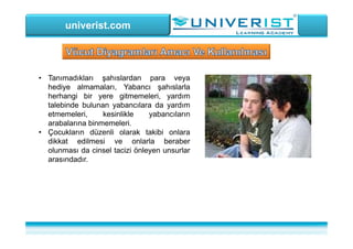 univerist.com
• Tanımadıkları şahıslardan para veya
hediye almamaları, Yabancı şahıslarla
herhangi bir yere gitmemeleri, yardım
talebinde bulunan yabancılara da yardım
etmemeleri, kesinlikle yabancıların
arabalarına binmemeleri.
• Çocukların düzenli olarak takibi onlara
dikkat edilmesi ve onlarla beraber
olunması da cinsel tacizi önleyen unsurlar
arasındadır.
 