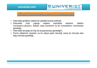 univerist.com
• İnternette girdikleri siteleri bir şekilde kontrol edilmeli,
• İnternette chat yaptığı kişilere kesinlikle adresini, telefon
numarasını,okulunu, babası veya annesinin iş tel numaralarını vermemesi
gerektiği,
• İnternette tanıştığı bir kişi ile buluşmaması gerektiğini,
• Porno sitelerinin zararları ve bu siteye giren tanıdığı varsa bu konuda size
bilgi vermesi gerektiği...
 
