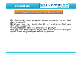 univerist.com
5.Bir büyük seni korkutuyor ve istediğini yapman veya vermen için seni tehdit
ediyor ne yaparsın?
6.Büyüklerine senin için önemli olan bir şey anlatıyorsun fakat sana
inanmıyorlar ne yaparsın?
7.Parkta, caddede bir adam sana cinsel organını gösteriyor.
8.Eve geç kaldın tanımadığın bir bayan, senin evinin yakınında oturduğunu
söylüyor ve seni eve götürmeyi teklif ediyor ne yaparsın?
 