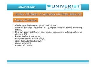 univerist.com
• Ailede annenin olmaması, ya da pasif olması,
• Annenin hastalığı nedeniyle kız çocuğun annenin rolünü üstlenmiş
olması,
• Ebeveyn-çocuk bağlılığının zayıf olması ebeveynlerin yetersiz bakımı ve
gözetmenliği,
• Kapalı ve katı bir aile yapısı,
• Psikiyatrik sorunu olan ebeveyn,
• Alkol, ilaç bağımlısı ebeveyn,
• Aile içi geçimsizlik,
• Evde fuhuş olması
 