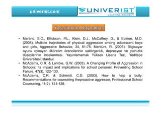 univerist.com
• Martino, S.C., Ellickson, P.L., Klein, D.J., McCaffrey, D., & Edelen, M.O.
(2008). Multiple trajectories of physical aggression among adolescent boys
and girls, Aggressive Behavior, 34, 61-75. Merttürk, R. (2005). Bilgisayar
oyunu oynayan ilköretim örencilerinin saldırganlık, depresyon ve yalnızlık
düzeylerinin incelenmesi. Yayınlamamak Yüksek Lisans Tezi, Yeditepe
Üniversitesi,İstanbul.
• McAdams, C.R. & Lambie, G.W. (2003). A Changing Profile of Aggression in
Schools: Its impact and implications for school personel, Preventing School
Failure, 47(3), 122-130.
• McAdams, C.R. & Schmidt, C.D. (2003). How to help a bully:
Recommendations for counseling theproactive aggressor, Professional School
Counseling, 11(2), 121-128.
 