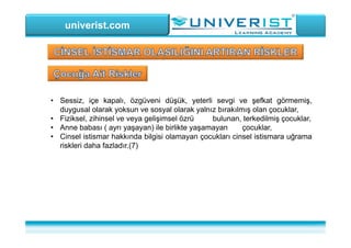 univerist.com
• Sessiz, içe kapalı, özgüveni düşük, yeterli sevgi ve şefkat görmemiş,
duygusal olarak yoksun ve sosyal olarak yalnız bırakılmış olan çocuklar,
• Fiziksel, zihinsel ve veya gelişimsel özrü bulunan, terkedilmiş çocuklar,
• Anne babası ( ayrı yaşayan) ile birlikte yaşamayan çocuklar,
• Cinsel istismar hakkında bilgisi olamayan çocukları cinsel istismara uğrama
riskleri daha fazladır.(7)
 