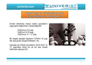 univerist.com
Cinsel istismara maruz kalan çocukların
yaşa göre dağılımları incelendiğinde;
%30'unun 2-5 yaş,
%40'ının 6-10 yaş,
%30'unun 11 - 17 yaş
Bir başka deyişle olguların %70'ini 10 yaş
altı yaş grubu oluşturmaktadır. (4)
Canada da; Erkek çocukların %2.5-%8.7 si
17 yaşından önce en az bir kez cinsel
istismara uğruyor.(3)
 