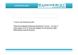 univerist.com
Resim şu anda görüntülenemiyor.
Yüzbaşı seri tecavüzcü çıktı
Tecavüze kalkıştığı iddiasıyla tutuklanan Yüzbaşı ‘nın son 4
yılda yaşları 9 ila 14 arasında değişen 6 kıza tecavüz ettiği
DNA testiyle kesinlik kazandı
 