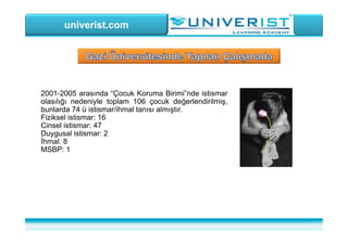 univerist.com
2001-2005 arasında “Çocuk Koruma Birimi”nde istismar
olasılığı nedeniyle toplam 106 çocuk değerlendirilmiş,
bunlarda 74 ü istismar/ihmal tanısı almıştır.
Fiziksel istismar: 16
Cinsel istismar: 47
Duygusal istismar: 2
İhmal: 8
MSBP: 1
 