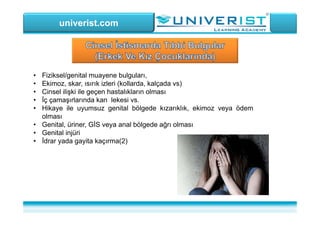 univerist.com
• Fiziksel/genital muayene bulguları,
• Ekimoz, skar, ısırık izleri (kollarda, kalçada vs)
• Cinsel ilişki ile geçen hastalıkların olması
• İç çamaşırlarında kan lekesi vs.
• Hikaye ile uyumsuz genital bölgede kızarıklık, ekimoz veya ödem
olması
• Genital, üriner, GİS veya anal bölgede ağrı olması
• Genital injüri
• İdrar yada gayita kaçırma(2)
 