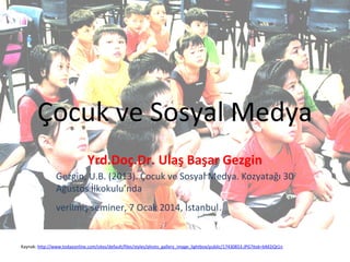 Çocuk ve Sosyal Medya
Yrd.Doç.Dr. Ulaş Başar Gezgin
Gezgin, U.B. (2013). Çocuk ve Sosyal Medya. Kozyatağı 30
Ağustos İlkokulu’nda
verilmiş seminer, 7 Ocak 2014, İstanbul.

Kaynak: http://www.todayonline.com/sites/default/files/styles/photo_gallery_image_lightbox/public/17430853.JPG?itok=bM2iQt1n

 