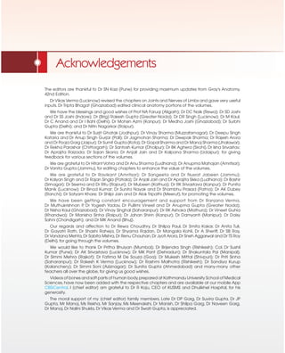 Acknowledgements
The editors are thankful to Dr SN Kazi (Pune) for providing maximum updates from Gray's Anatomy,
42nd Edition.
Dr Vikas Verma (Lucknow) revised the chapters on Joints and Nerves of Limbs and gave very useful
inputs. Dr Tripta Bhagat (Ghaziabad) edited clinical anatomy portions of the volumes.
We have the blessings and good wishes of Prof NA Faruqi (Aligarh); Dr DC Naik (Rewa); Dr SD Joshi
and Dr SS Joshi (Indore); Dr (Brig) Rakesh Gupta (Greater Noida); Dr DR Singh (Lucknow); Dr M Kaul;
Dr C Anand and Dr I Bahl (Delhi); Dr Mohsin Azmi (Kanpur); Dr Medha Joshi (Ghaziabad); Dr Surbhi
Gupta (Delhi); and Dr Nitin Nagarkar (Raipur).
We are thankful to Dr Surjit Ghatak (Jodhpur); Dr Vinay Sharma (Muzzafarnagar); Dr Deepu Singh
Kataria and Dr Anup Singh Gurjar (Pali); Dr Jagmohan Sharma; Dr Deepak Sharma; Dr Rajesh Arora
and Dr Pooja Garg (Jaipur); Dr Sumit Gupta (Kota); Dr Gopal Sharma and Dr Manoj Sharma (Jhalawar);
Dr Rekha Parashar (Chittorgarh); Dr Santosh Kumar (Dholpur); Dr BK Aghera (Sirohi), Dr Isha Srivastav;
Dr Aprajita Raizada; Dr Sajan Skaria; Dr Anjali Jain and Dr Kalpana Sharma (Udaipur); for giving
feedback for various sections of the volumes.
We are grateful to Dr Hitant Vohra and Dr Anu Sharma (Ludhiana); Dr Anupma Mahajan (Amritsar);
Dr Vanita Gupta (Jammu), for editing chapters to enhance the value of the volumes.
We are grateful to Dr Ravikant (Amritsar); Dr Sangeeta and Dr Nusrat Jabeen (Jammu);
Dr Kalyan Singh and Dr Rajan Singla (Patiala); Dr Anjali Jain and Dr Aprajita Sikka (Ludhiana); Dr Bashir
(Srinagar); Dr Seema and Dr Ritu (Rajouri); Dr Mubeen (Kathua); Dr RK Srivastava (Kanpur); Dr Punita
Manik (Lucknow); Dr Binod Kumar; Dr Sunita Nayak and Dr Shambhu Prasad (Patna); Dr AK Dubey
(Ranchi); Dr Satyam Khare; Dr Shilpi Jain and Dr Alok Tripathi (Meerut), for promoting the volumes.
We have been getting constant encouragement and support from Dr Ranjana Verma,
Dr Muthukrishnan P
, Dr Yogesh Yadav, Dr Pullimi Vineel and Dr Anupma Gupta (Greater Noida);
Dr Nisha Kaul (Ghaziabad); Dr Vinay Singhal (Saharanpur); Dr RK Ashoka (Mathura); Dr Vineet Guhia
(Khandwa); Dr Manisha Sinha (Raipur); Dr Jahan Shirin (Kanpur); Dr Damyanti (Manipur); Dr Daisy
Sahni (Chandigarh); and Dr MK Anand (Bhuj).
Our regards and affection to Dr Rewa Choudhry, Dr Shilpa Paul, Dr Smita Kakar, Dr Anita Tuli,
Dr Gayatri Rath, Dr Shashi Raheja, Dr Shyama Rajdan, Dr Mangala Kohli, Dr A Sheriff, Dr SB Ray,
Dr Vandana Mehta,Dr Sabita Mishra,Dr Renu Chauhan,Dr Jyoti Arora,Dr Sneh Aggarwal and Dr TS Roy
(Delhi), for going through the volumes.
We would like to thank Dr Pritha Bhuiyan (Mumbai); Dr Brijendra Singh (Rishikesh); Col. Dr Sushil
Kumar (Pune); Dr AK Srivastava (Lucknow); Dr MK Pant (Dehradun); Dr Shakuntala Pai (Manipal);
Dr Simmi Mehra (Rajkot); Dr Fatima M De Souza (Goa); Dr Mukesh Mittal (Shivpuri); Dr Priti Sinha
(Saharanpur); Dr Rakesh K Verma (Lucknow); Dr Rashmi Malhotra (Rishikesh); Dr Sandiya Kurup
(Kalanchery); Dr Simmi Soni (Aziznagar); Dr Sunita Gupta (Ahmedabad) and many-many other
teachers all over the globe, for giving us good wishes.
Videos of bones and soft parts of human body,prepared at Kathmandu University School of Medical
Sciences, have now been added with the respective chapters and are available at our mobile App
CBSiCentral. I [chief editor] am grateful to Dr R Koju, CEO of KUSMS and Dhulikhel Hospital, for his
generosity.
The moral support of my [chief editor] family members, Late Dr DP Garg, Dr Suvira Gupta, Dr JP
Gupta, Mr Manoj, Ms Rekha, Mr Sanjay, Ms Meenakshi, Dr Manish, Dr Shilpa Garg, Dr Naveen Garg,
Dr Manoj, Dr Nalini Shukla, Dr Vikas Verma and Dr Swati Gupta, is appreciated.
 