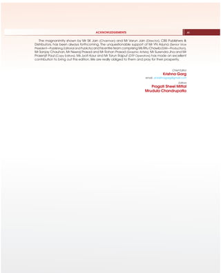 The magnanimity shown by Mr SK Jain (Chairman) and Mr Varun Jain (Director), CBS Publishers &
Distributors, has been always forthcoming. The unquestionable support of Mr YN Arjuna (Senior Vice
President—Publishing,Editorial and Publicity) and his entire team comprising Ms Ritu Chawla (GM—Production),
Mr Sanjay Chauhan, Mr Neeraj Prasad and Mr Rohan Prasad (Graphic Artists); Mr Surendra Jha and Mr
Prasenjit Paul (Copy Editors); Ms Jyoti Kaur and Mr Tarun Rajput (DTP Operators) has made an excellent
contribution to bring out this edition. We are really obliged to them and pray for their prosperity.
Chief Editor
Krishna Garg
email: dr.krishnagarg@gmail.com
Editors
Pragati Sheel Mittal
Mrudula Chandrupatla
ACKNOWLEDGEMENTS xi
 