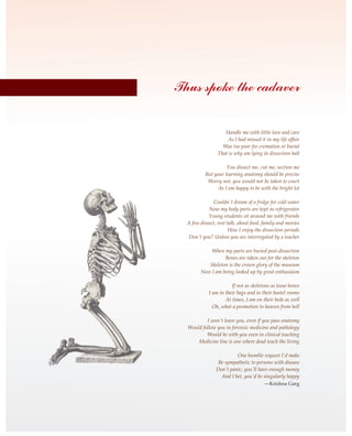 Handle me with little love and care
As I had missed it in my life affair
Was too poor for cremation or burial
That is why am lying in dissection hall
You dissect me, cut me, section me
But your learning anatomy should be precise
Worry not, you would not be taken to court
As I am happy to be with the bright lot
Couldn't dream of a fridge for cold water
Now my body parts are kept in refrigerator
Young students sit around me with friends
A few dissect, rest talk, about food, family and movies
How I enjoy the dissection periods
Don't you? Unless you are interrogated by a teacher
When my parts are buried post-dissection
Bones are taken out for the skeleton
Skeleton is the crown glory of the museum
Now I am being looked up by great enthusiasm
If not as skeletons as loose bones
I am in their bags and in their hostel rooms
At times, I am on their beds as well
Oh, what a promotion to heaven from hell
I won't leave you, even if you pass anatomy
Would follow you in forensic medicine and pathology
Would be with you even in clinical teaching
Medicine line is one where dead teach the living
One humble request I'd make
Be sympathetic to persons with disease
Don't panic, you'll have enough money
And I bet, you'd be singularly happy
—Krishna Garg
Thus spoke the cadaver
 