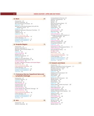 HUMAN ANATOMY—UPPER LIMB AND THORAX
xiv
5. Back 69
Introduction 69
Surface Landmarks 69
Skin and Fasciae of the Back 69
Dissection 70
Muscles Connecting the Upper Limb with the
Vertebral Column 70
Dissection 70
Additional Features of Muscles of the Back 72
Trapezius 72
Latissimus Dorsi 73
Dissection 74
Facts to Remember 74
Clinicoanatomical Problem 74
Further Reading 74
Frequently Asked Questions 75
Multiple Choice Questions 75
Viva Voce 75
6. Scapular Region 76
Introduction 76
Surface Landmarks 76
Muscles of the Scapular Region 76
Deltoid 76
Dissection 80
Clinical Anatomy 80
Rotator Cuff 81
Intermuscular Spaces 81
Dissection 82
Axillary or Circumflex Nerve 83
Anastomoses Around Scapula 84
Clinical Anatomy 84
X Video 1.6 Muscles of the Back and Scapular Region
Mnemonics 84
Facts to Remember 84
Clinicoanatomical Problem 84
Further Reading 85
Frequently Asked Questions 85
Multiple Choice Questions 85
Viva Voce 86
7. Cutaneous Nerves, Superficial Veins and
Lymphatic Drainage 87
Introduction 87
Cutaneous Nerves 87
Dissection 89
Dermatomes 90
Clinical Anatomy 91
Superficial Veins 92
Individual Veins 92
Clinical Anatomy 94
Lymph Nodes and Lymphatic Drainage 94
Clinical Anatomy 95
Facts to Remember 96
Clinicoanatomical Problems 96
Further Reading 96
Frequently Asked Questions 97
Multiple Choice Questions 97
Viva Voce 97
8. Arm 98
Introduction 98
Surface Landmarks 98
Compartments of the Arm 99
Anterior Compartment 99
Muscles 99
Nerves 99
Musculocutaneous Nerve 99
Median Nerve 103
Ulnar Nerve 103
Radial Nerve 103
Dissection 103
Clinical Anatomy 103
Brachial Artery 104
Dissection 105
Clinical Anatomy 106
Changes at the Level of Insertion of
Coracobrachialis 106
Cubital Fossa 107
Dissection 108
Clinical Anatomy 109
Posterior Compartment 109
Triceps Brachii Muscle 109
Dissection 111
Clinical Anatomy 111
Radial Nerve or Musculospiral Nerve 111
Clinical Anatomy 113
Profunda Brachii Artery 113
X Video 1.8 Arm
Mnemonics 114
Facts to Remember 114
Clinicoanatomical Problem 114
Further Reading 114
Frequently Asked Questions 115
Multiple Choice Questions 115
Viva Voce 115, 116
9. Forearm and Hand 117
Introduction 117
Surface Landmarks of Front of Forearm 117
Muscles of Front of Forearm 118
Superficial Muscles 119
Deep Muscles 120
Dissection 123
Arteries of Front of Forearm 123
Radial Artery 123
Ulnar Artery 124
Dissection 125
Nerves of Front of Forearm 126
Median Nerve 126
Ulnar Nerve 127
Radial Nerve 127
Dissection 128
Palmar Aspect of Wrist and Hand 128
Dissection 128
Flexor Retinaculum 129
Clinical Anatomy 130
Intrinsic Muscles of Hand 131
Testing of Some Intrinsic Muscles 136
Dissection 137
Arteries of Hand 137
Ulnar Artery 137
Clinical Anatomy 138
Radial Artery 138
Dissection 140
Nerves of Hand 140
Ulnar Nerve 140
Clinical Anatomy 141
Median Nerve 142
 