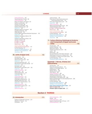 CONTENTS xv
Clinical Anatomy 143
Fascial Spaces of Hand 145
Clinical Anatomy 147
Back of Forearm and Hand 147
Surface Landmarks 147
Dorsum of Hand 148
Anatomical Snuffbox 149
Extensor Retinaculum 149
Dissection 149
Muscles of Back of Forearm 150
Superficial Muscles 150
Deep Muscles 152
Dorsal Digital Expansion/Extensor Expansion 152
Dissection 153
Posterior Interosseous Nerve 153
Dissection 155
Posterior Interosseous Artery 155
Arches of Hand 155
X Video 1.9.1 Forearm
X Video 1.9.2 Palm
Mnemonics 156
Facts to Remember 156
Clinicoanatomical Problems 157
Further Reading 157
Frequently Asked Questions 157
Multiple Choice Questions 158
Viva Voce 159
10. Joints of Upper Limb 160
Introduction 160
Shoulder Girdle 160
Sternoclavicular Joint 160
Dissection 161
Acromioclavicular Joint 161
Movements of Shoulder Girdle 161
Dissection 163
Shoulder Joint 163
Movements of Shoulder Joint 165
Dissection 166
Clinical Anatomy 167
Elbow Joint 169
Dancing Shoulder 169
Carrying Angle 171
Dissection 171
Clinical Anatomy 171
Radioulnar Joints 173
Interosseous Membrane 173
Middle Radioulnar Joint 173
Supination and Pronation 174
Dissection 174
Clinical Anatomy 175
Wrist (Radiocarpal) Joint 175
Dissection 177
Clinical Anatomy 177
Joints of Hand 178
Intercarpal, Carpometacarpal and
Intermetacarpal Joints 178
First Carpometacarpal Joint 178
Dissection 180
Clinical Anatomy 180
Metacarpophalangeal Joints 180
Interphalangeal Joints 181
X Video 1.10 Joints of Upper Limb
Mnemonics 182
Facts to Remember 182
Clinicoanatomical Problem 182
Further Reading 182
Frequently Asked Questions 183
Multiple Choice Questions 183
Viva Voce 184
11. Surface Marking, Radiological Anatomy
and Comparison of Upper and Lower
Limbs 185
Introduction 185
Surface Marking 185
Mammary Gland 185
Arteries and Nerves in Arm 185
Joints 189
Retinacula 190
Synovial Sheaths of the Flexor Tendons 190
Radiological Anatomy of Upper Limb 190
Comparison of Upper and Lower Limbs 193
Further Reading 196
Frequently Asked Questions 196
Appendix 1: Nerves, Arteries and
Clinical Terms 197
Introduction 197
Musculocutaneous Nerve 197
Axillary or Circumflex Nerve 197
Radial Nerve 198
Median Nerve 200
Ulnar Nerve 200
Clinical Anatomy 202
Arteries of Upper Limb 204
Sympathetic Innervation 206
Embryology of the Upper Limb 206
Molecular Regulation of Limb Development 206
Clinical Terms 206
Further Reading 208
Frequently Asked Questions 208
Multiple Choice Questions 208
Early Clinical Exposure (ECE) Cases 210
Spots on Upper Limb 211
Answers: Spots on Upper Limb 212
Section 2 THORAX
12. Introduction 215
Surface Landmarks of Thorax 215
Skeleton of Thorax 216
Formation 216
Clinical Anatomy 218
Shape 218
Clinical Anatomy 218
Superior Aperture/Inlet of Thorax 219
Clinical Anatomy 221
 