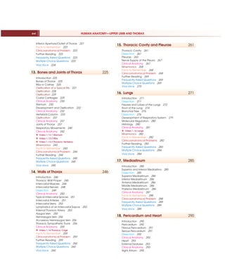 HUMAN ANATOMY—UPPER LIMB AND THORAX
xvi
Inferior Aperture/Outlet of Thorax 221
Facts to Remember 223
Clinicoanatomical Problem 223
Further Reading 223
Frequently Asked Questions 223
Multiple Choice Questions 223
Viva Voce 224
13. Bones and Joints of Thorax 225
Introduction 225
Bones of Thorax 225
Ribs or Costae 225
Ossification of a Typical Rib 227
Ossification 228
Ossification 229
Costal Cartilages 229
Clinical Anatomy 230
Sternum 230
Development and Ossification 232
Clinical Anatomy 232
Vertebral Column 233
Ossification 237
Clinical Anatomy 237
Joints of Thorax 237
Respiratory Movements 240
Clinical Anatomy 242
X Video 1.13.1 Sternum
X Video 1.13.2 Ribs
X Video 1.13.3 Thoracic Vertebra
Mnemonics 243
Facts to Remember 243
Clinicoanatomical Problem 244
Further Reading 244
Frequently Asked Questions 245
Multiple Choice Questions 245
Viva Voce 245
14. Walls of Thorax 246
Introduction 246
Thoracic Wall Proper 246
Intercostal Muscles 246
Intercostal Nerves 248
Dissection 249
Clinical Anatomy 250
Typical Intercostal Spaces 251
Intercostal Arteries 251
Intercostal Veins 253
Lymphatics of an Intercostal Sapce 253
Internal Thoracic Artery 253
Azygos Vein 255
Hemiazygos Vein 256
Accessory Hemiazygos Vein 256
Thoracic Sympathetic Trunk 256
Clinical Anatomy 259
X Video 1.14 Thoracic Cage
Facts to Remember 259
Clinicoanatomical Problem 259
Further Reading 259
Frequently Asked Questions 260
Multiple Choice Questions 260
Viva Voce 260
15. Thoracic Cavity and Pleurae 261
Thoracic Cavity 261
Dissection 261
Pleurae 263
Nerve Supply of the Pleura 267
Clinical Anatomy 267
Mnemonics 268
Facts to Remember 268
Clinicoanatomical Problem 268
Further Reading 269
Frequently Asked Questions 269
Multiple Choice Questions 269
Viva Voce 270
16. Lungs 271
Introduction 271
Dissection 271
Fissures and Lobes of the Lungs 272
Root of the Lung 274
Bronchial Tree 276
Dissection 276
Development of Respiratory System 279
Molecular Regulation 280
Histology 280
Clinical Anatomy 281
X Video 1.16 Lungs
Mnemonics 282
Facts to Remember 282
Clinicoanatomical Problems 282
Further Reading 283
Frequently Asked Questions 283
Multiple Choice Questions 284
Viva Voce 284
17. Mediastinum 285
Introduction 285
Superior and Inferior Mediastina 285
Dissection 285
Superior Mediastinum 286
Inferior Mediastinum 286
Anterior Mediastinum 286
Middle Mediastinum 286
Posterior Mediastinum 286
Clinical Anatomy 287
Facts to Remember 288
Clinicoanatomical Problem 288
Frequently Asked Questions 289
Multiple Choice Questions 289
Viva Voce 289
18. Pericardium and Heart 290
Introduction 290
Pericardium 290
Fibrous Pericardium 291
Serous Pericardium 291
Dissection 292
Clinical Anatomy 292
Heart 293
External Features 293
Clinical Anatomy 293
Right Atrium 295
 