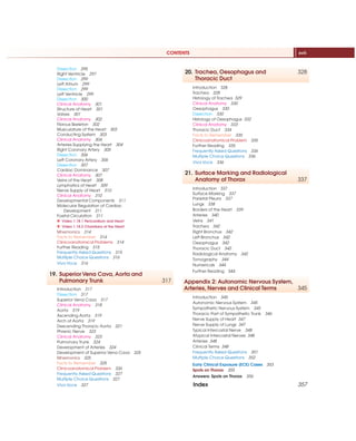 CONTENTS xvii
Dissection 295
Right Ventricle 297
Dissection 299
Left Atrium 299
Dissection 299
Left Ventricle 299
Dissection 300
Clinical Anatomy 301
Structure of Heart 301
Valves 301
Clinical Anatomy 302
Fibrous Skeleton 302
Musculature of the Heart 303
Conducting System 303
Clinical Anatomy 304
Arteries Supplying the Heart 304
Right Coronary Artery 305
Dissection 306
Left Coronary Artery 306
Dissection 307
Cardiac Dominance 307
Clinical Anatomy 307
Veins of the Heart 308
Lymphatics of Heart 309
Nerve Supply of Heart 310
Clinical Anatomy 310
Developmental Components 311
Molecular Regulation of Cardiac
Development 311
Foetal Circulation 311
X Video 1.18.1 Pericardium and Heart
X Video 1.18.2 Chambers of the Heart
Mnemonics 314
Facts to Remember 314
Clinicoanatomical Problems 314
Further Reading 315
Frequently Asked Questions 315
Multiple Choice Questions 316
Viva Voce 316
19. Superior Vena Cava, Aorta and
Pulmonary Trunk 317
Introduction 317
Dissection 317
Superior Vena Cava 317
Clinical Anatomy 318
Aorta 319
Ascending Aorta 319
Arch of Aorta 319
Descending Thoracic Aorta 321
Phrenic Nerve 323
Clinical Anatomy 323
Pulmonary Trunk 324
Development of Arteries 324
Development of Superior Vena Cava 325
Mnemonics 325
Facts to Remember 325
Clinicoanatomical Problem 326
Frequently Asked Questions 327
Multiple Choice Questions 327
Viva Voce 327
20. Trachea, Oesophagus and 328
Thoracic Duct
Introduction 328
Trachea 328
Histology of Trachea 329
Clinical Anatomy 330
Oesophagus 330
Dissection 330
Histology of Oesophagus 332
Clinical Anatomy 333
Thoracic Duct 334
Facts to Remember 335
Clinicoanatomical Problem 335
Further Reading 335
Frequently Asked Questions 336
Multiple Choice Questions 336
Viva Voce 336
21. Surface Marking and Radiological
Anatomy of Thorax 337
Introduction 337
Surface Marking 337
Parietal Pleura 337
Lungs 338
Borders of the Heart 339
Arteries 340
Veins 341
Trachea 342
Right Bronchus 342
Left Bronchus 342
Oesophagus 342
Thoracic Duct 342
Radiological Anatomy 342
Tomography 344
Numericals 344
Further Reading 344
Appendix 2: Autonomic Nervous System,
Arteries, Nerves and Clinical Terms 345
Introduction 345
Autonomic Nervous System 345
Sympathetic Nervous System 345
Thoracic Part of Sympathetic Trunk 346
Nerve Supply of Heart 347
Nerve Supply of Lungs 347
Typical Intercostal Nerve 348
Atypical Intercostal Nerves 348
Arteries 348
Clinical Terms 348
Frequently Asked Questions 351
Multiple Choice Questions 352
Early Clinical Exposure (ECE) Cases 353
Spots on Thorax 355
Answers: Spots on Thorax 356
Index 357
 