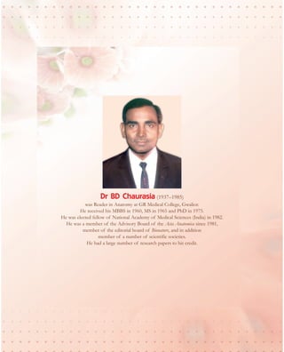 Dr BD Chaurasia (1937–1985)
was Reader in Anatomy at GR Medical College, Gwalior.
He received his MBBS in 1960, MS in 1965 and PhD in 1975.
He was elected fellow of National Academy of Medical Sciences (India) in 1982.
He was a member of the Advisory Board of the Acta Anatomica since 1981,
member of the editorial board of Bionature, and in addition
member of a number of scientific societies.
He had a large number of research papers to his credit.
 