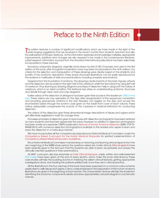 This edition features a number of significant modifications which we have made in the light of the
wide-ranging suggestions that we received in the recent months from students, teachers and also
the well-wishers of this epic textbook. As the information explodes and knowledge multiplies,appropriate
improvements, additions and changes are also required to be made in the contemporary literature.
Latest research information sourced from the standard international publications has been selectively
incorporated in these volumes.
Numerous unique line diagrams, originally hand-drawn by late Dr BD Chaurasia and used in the first
edition of the book,after thoughtful moderation,have now been incorporated in the ninth edition.Our
criteria for the selection and manipulation of these drawings were clearly based on the simplicity and
lucidity of the anatomic description. These simply structured illustrations can be easily reproduced by
the students in multitudes of tests and examinations, including university examinations.
Diagrams form the foundation of anatomy: The drawings create imprints on the brain.Figures,artwork
and the dissection are recorded in the right half of the cerebrum while the text is learnt by using left half
of cerebrum.Thus,learning by drawing diagrams and steps of dissection help in using both the halves of
cerebrum, which is an ideal condition. This textbook lays stress on understanding anatomic structures
and details through clear, neat and crisp diagrams.
Earlier,videos of the dissection of all regions had been given free access to the readers on CBSiCentral
App. These videos are now uploaded on the App after reorganization of the sequences, numeration
and providing appropriate citations in the text. Readers can register on the App and access the
enumerated videos through the scratch code given on the inside front cover of each volume. These
videos adequately compensate the scarcity of the cadavers in medical institutions for conducting
dissection.
The videos of the dissection give three-dimensional image descriptions of tissues and organs which
get effectively registered in brain for a longer time.
Processes and steps of dissection given in blue boxes with dissection photographs have been retained
as many students and teachers appreciate the same. However,no addition in dissection photographs
has been made as a separate CBSPD publication Manual of Human Anatomy Dissection (ISBN: 978-93-
89688-00-9) with numerous dissection photographs is available to the readers who aspire to learn and
enjoy the dissection in a meticulous manner.
We have incorporated all the competencies prescribed by National Medical Commission under the
Competency Based Curriculum for the Indian Medical Graduate for spirited implementation of
Competency Based Medical Education Guidelines.
Since National Medical Commission has laid stress on teaching and learning clinical aspects from the
very beginning of the MBBS study period,the questions asked are mostly clinical.Clinical aspects have
been explicitly given in the text such that the students are able to learn, recapitulate and answer the
clinically-oriented questions in their examinations.
As NMC curriculum also lays emphasis on Early Clinical Exposure, crisply written and well-presented
ECE Cases have been given at the end of every section, which make the book clinical-savvy. These
case studies will help the budding doctors in imbibing the salient clinical features, getting appropriate
investigations done, and treating the patients satisfactorily once they are in clinical practice.
All the illustrations in the four volumes of this book have been prepared on a common colour scheme
applicable to cells,tissues and organs.Colour codes employed in the preparation of the human anatomy
illustrations are given in the beginning of each section.This characteristic feature will help the students in
identifying the anatomic components clearly and draw appropriately coloured diagram in a schematic
manner.
Preface to the Ninth Edition
 