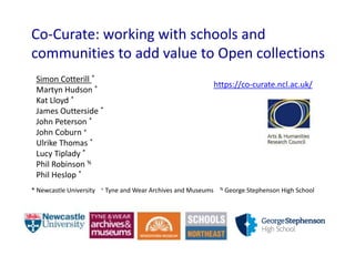 Co-Curate: working with schools and
communities to add value to Open collections
Simon Cotterill *
Martyn Hudson *
Kat Lloyd *
James Outterside *
John Peterson *
John Coburn +
Ulrike Thomas *
Lucy Tiplady *
Phil Robinson %
Phil Heslop *
* Newcastle University + Tyne and Wear Archives and Museums % George Stephenson High School
https://co-curate.ncl.ac.uk/
 