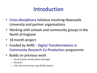 Introduction
• Cross-disciplinary initiative involving Newcastle
University and partner organisations
• Working with schoo...