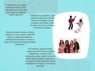 El flamenco  es un género español de música y danza muy antiguo que se cree tiene como origen en Andalucía, hacia el siglo XVIII. Tiene como base la música y la danza andaluza, en cuya creación y desarrollo tuvieron un papel fundamental los andaluces de etnia gitana. El cante, el toque y el baile son las principales facetas del flamenco El Baile es muy expresivo y cada parte del cuerpo ha de moverse de forma coordinada: Los pies, las piernas, las caderas, el talle, los brazos, las manos, los dedos, los hombros, la cabeza... Por Andalucía, pasaron diversas civilizaciones como Fenicios, griegos, cartaginenses, romanos, judíos, musulmanes, godos y gitanos se han ido durante siglos asentado en esta tierra, y con seguridad estas influencias han sido absorbidas en la música y en el baile de esta tierra. 