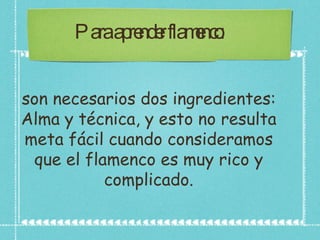 Para aprender flamenco:  son necesarios dos ingredientes: Alma y técnica, y esto no resulta meta fácil cuando consideramos que el flamenco es muy rico y complicado. 